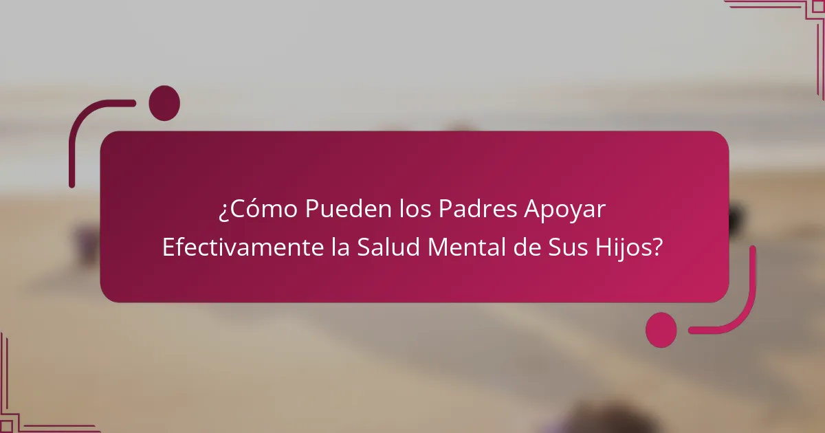 ¿Cómo Pueden los Padres Apoyar Efectivamente la Salud Mental de Sus Hijos?