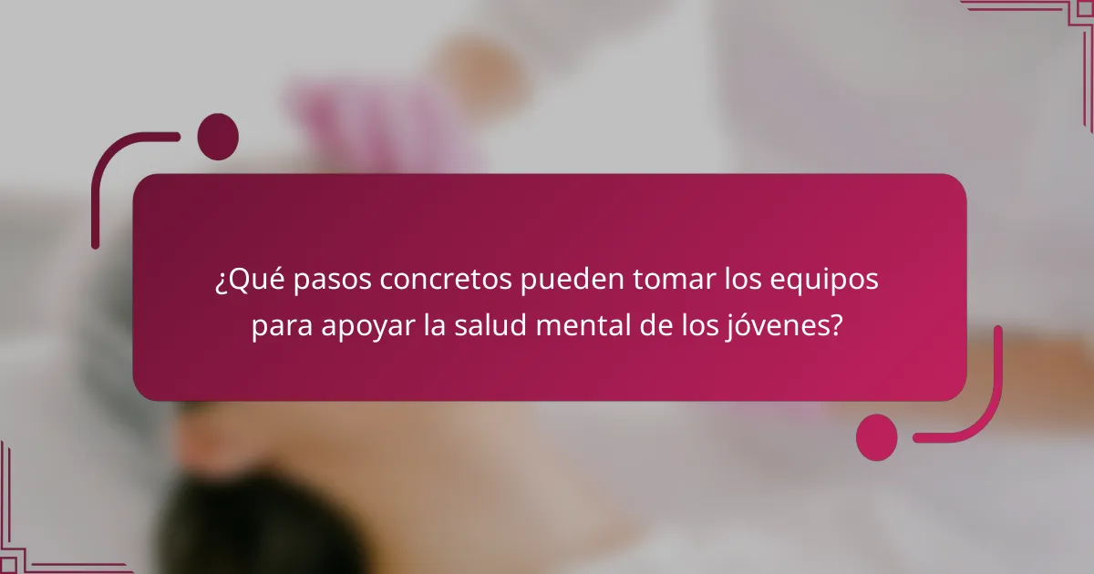 ¿Qué pasos concretos pueden tomar los equipos para apoyar la salud mental de los jóvenes?